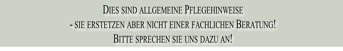 Dies sind allgemeine Pflegehinweise 
- sie erstetzen aber nicht einer fachlichen Beratung!  
Bitte sprechen sie uns dazu an!
